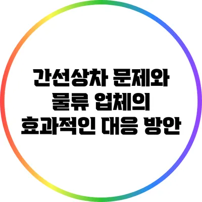 간선상차 문제와 물류 업체의 효과적인 대응 방안