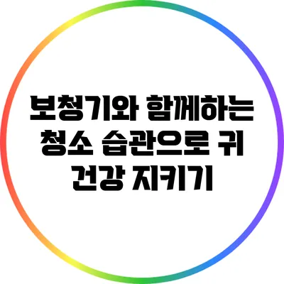 보청기와 함께하는 청소 습관으로 귀 건강 지키기
