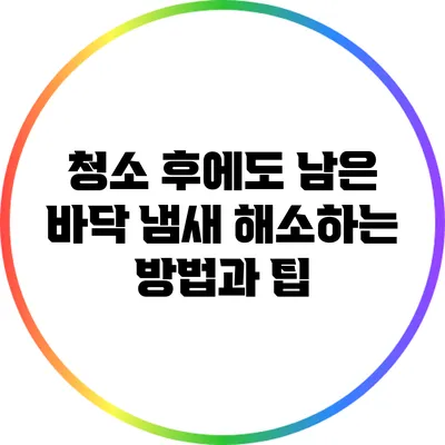 청소 후에도 남은 바닥 냄새 해소하는 방법과 팁
