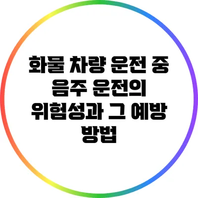 화물 차량 운전 중 음주 운전의 위험성과 그 예방 방법