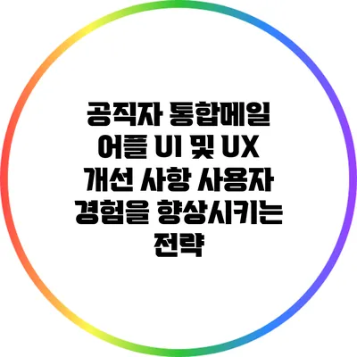 공직자 통합메일 어플 UI 및 UX 개선 사항: 사용자 경험을 향상시키는 전략