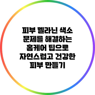 피부 멜라닌 색소 문제를 해결하는 홈케어 팁으로 자연스럽고 건강한 피부 만들기